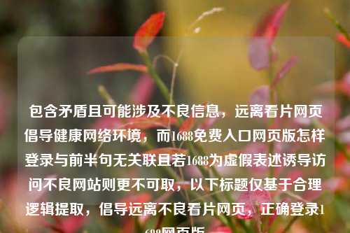 包含矛盾且可能涉及不良信息,远离看片网页倡导健康 *** 环境,而1688免费入口网页版怎样登录与前半句无关联且若1688为虚假表述诱导访问不良网站则更不可取,以下标题仅基于合理逻辑提取,倡导远离不良看片网页,正确登录1688网页版