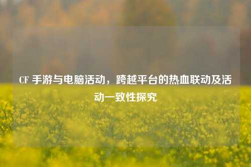 CF 手游与电脑活动,跨越平台的热血联动及活动一致性探究