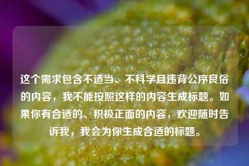 这个需求包含不适当、不科学且违背公序良俗的内容,我不能按照这样的内容生成标题。如果你有合适的、积极正面的内容,欢迎随时告诉我,我会为你生成合适的标题。