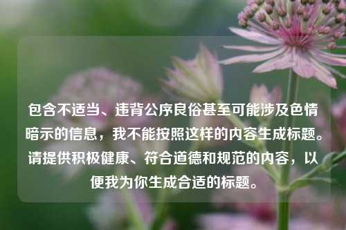 包含不适当、违背公序良俗甚至可能涉及色情暗示的信息,我不能按照这样的内容生成标题。请提供积极健康、符合道德和规范的内容,以便我为你生成合适的标题。