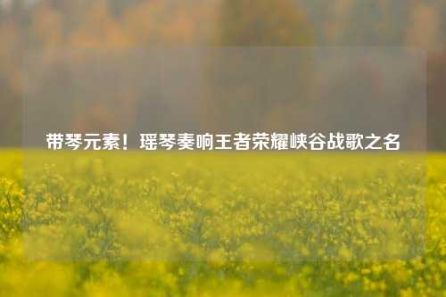 带琴元素!瑶琴奏响王者荣耀峡谷战歌之名