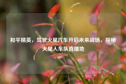 和平精英,驾驶火星汽车开启未来战场,探秘火星人车队直播地