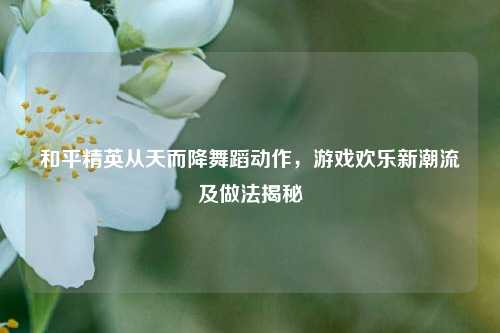 和平精英从天而降舞蹈动作,游戏欢乐新潮流及做法揭秘