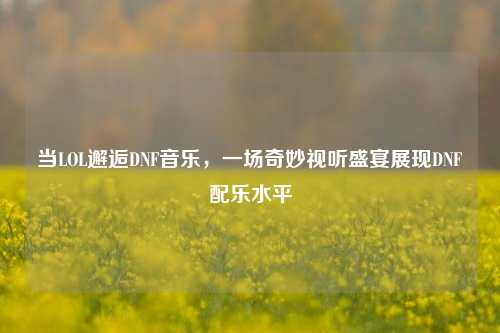 当LOL邂逅DNF音乐,一场奇妙视听盛宴展现DNF配乐水平