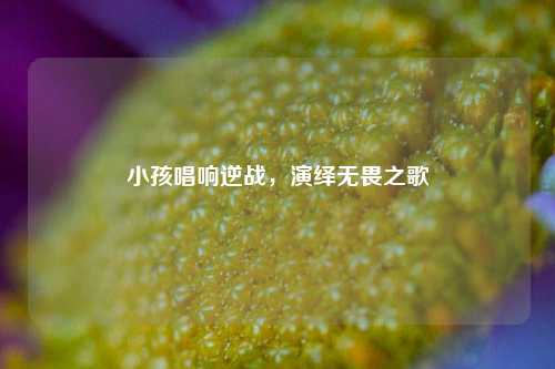 小孩唱响逆战,演绎无畏之歌