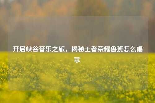 开启峡谷音乐之旅,揭秘王者荣耀鲁班怎么唱歌