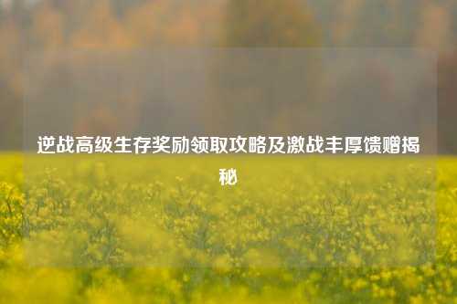 逆战高级生存奖励领取攻略及激战丰厚馈赠揭秘