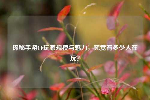 探秘手游CF玩家规模与魅力,究竟有多少人在玩?