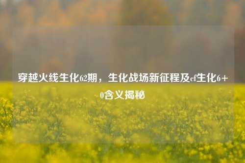 穿越火线生化62期,生化战场新征程及cf生化6+0含义揭秘
