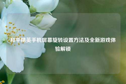 和平精英手机屏幕旋转设置 *** 及全新游戏体验解锁