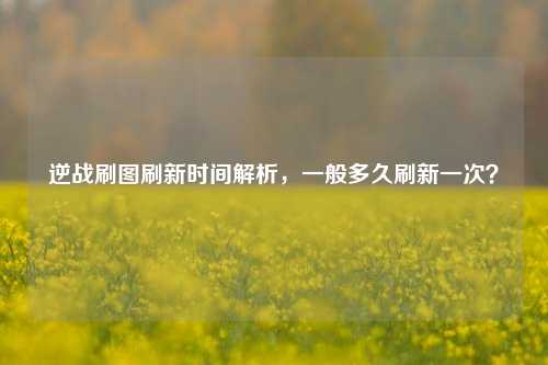 逆战刷图刷新时间解析,一般多久刷新一次?