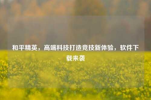 和平精英,高端科技打造竞技新体验,软件下载来袭
