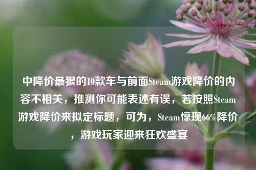 中降价最狠的10款车与前面Steam游戏降价的内容不相关,推测你可能表述有误,若按照Steam游戏降价来拟定标题,可为,Steam惊现66%降价,游戏玩家迎来狂欢盛宴