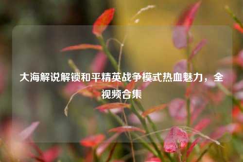 大海解说解锁和平精英战争模式热血魅力,全视频合集