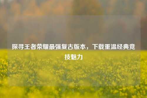 探寻王者荣耀最强复古版本,下载重温经典竞技魅力