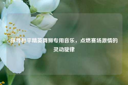 探寻和平精英舞狮专用音乐，点燃赛场激情的灵动旋律